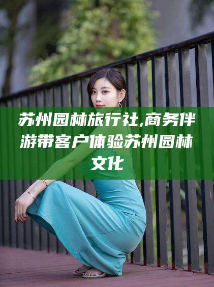 济源苏州园林旅行社,商务伴游带客户体验苏州园林文化