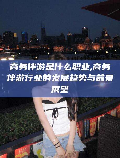 济源商务伴游是什么职业,商务伴游行业的发展趋势与前景展望