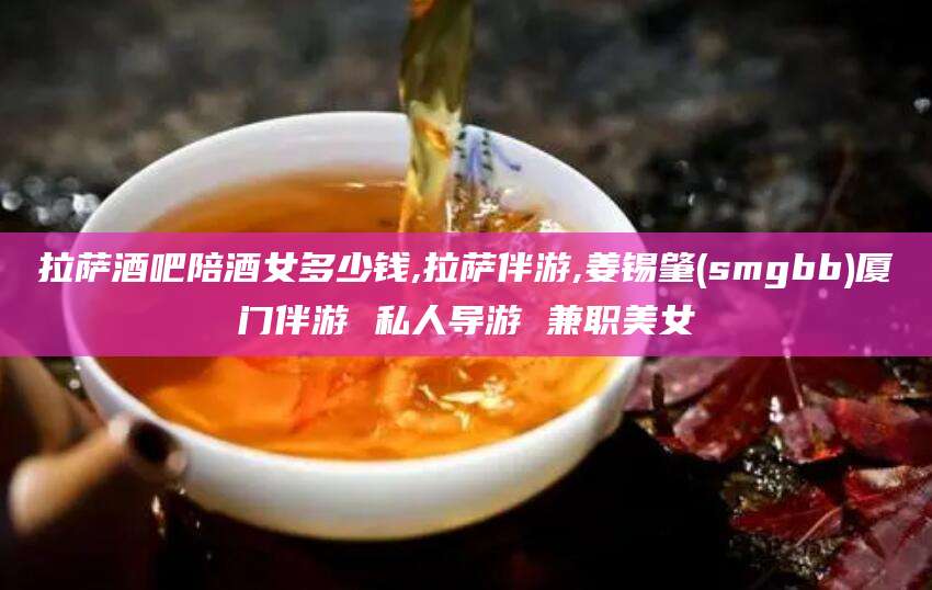 济源拉萨酒吧陪酒女多少钱,拉萨伴游,姜锡肇(smgbb)厦门伴游 私人导游 兼职美女