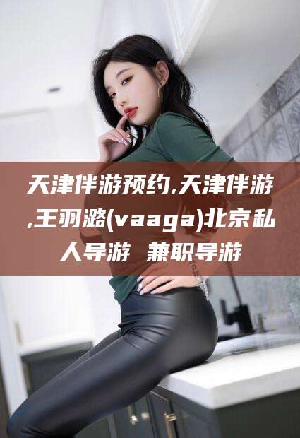 济源天津伴游预约,天津伴游,王羽潞(vaaga)北京私人导游 兼职导游