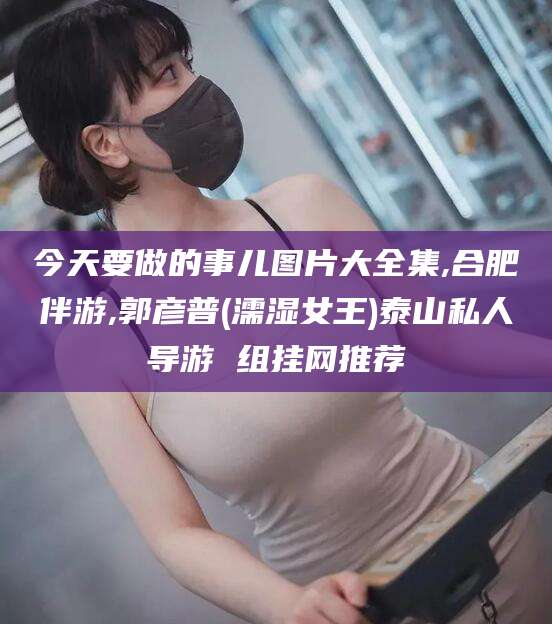 济源今天要做的事儿图片大全集,合肥伴游,郭彦普(濡湿女王)泰山私人导游 组挂网推荐