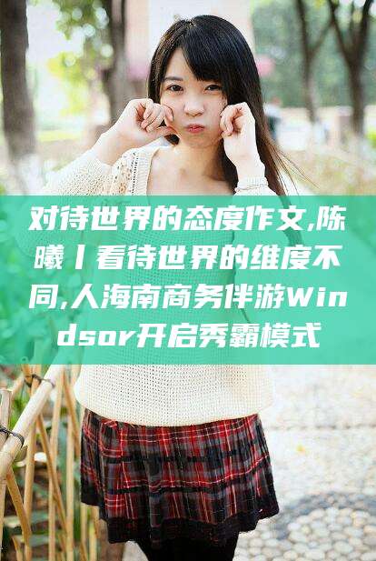 济源对待世界的态度作文,陈曦丨看待世界的维度不同,人海南商务伴游Windsor开启秀霸模式