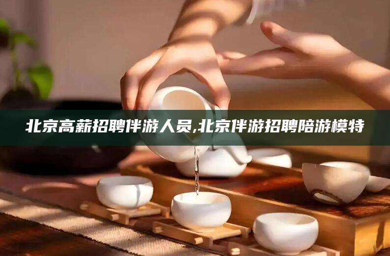 济源北京高薪招聘伴游人员,北京伴游招聘陪游模特