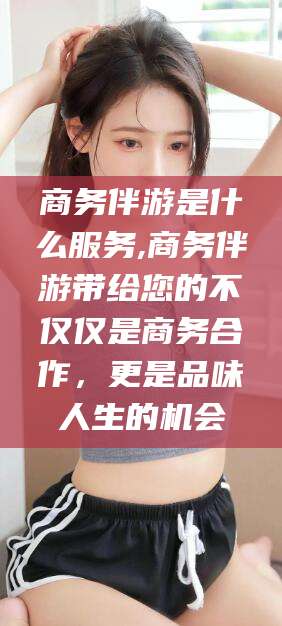 济源商务伴游是什么服务,商务伴游带给您的不仅仅是商务合作，更是品味人生的机会