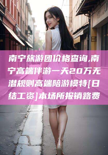 济源南宁旅游团价格查询,南宁高端伴游一天20万无潜规则高端陪游模特[日结工资]本场所报销路费