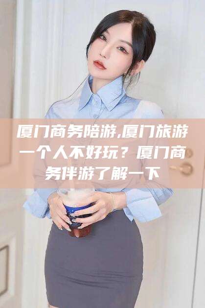 济源厦门商务陪游,厦门旅游一个人不好玩？厦门商务伴游了解一下