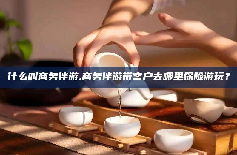 济源什么叫商务伴游,商务伴游带客户去哪里探险游玩？