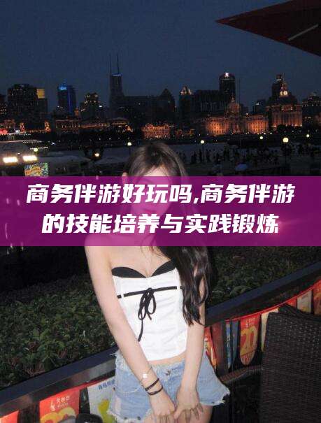 济源商务伴游好玩吗,商务伴游的技能培养与实践锻炼