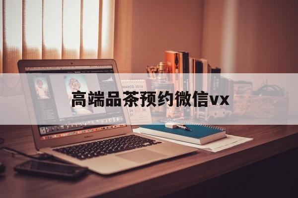 济源关于高端品茶预约微信vx的信息